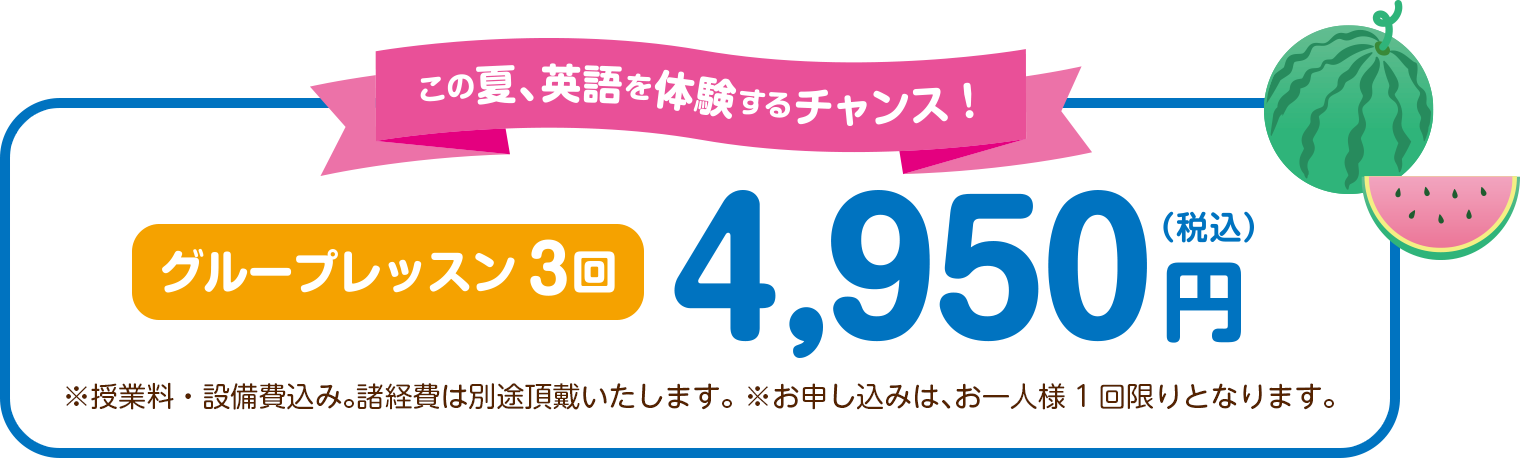 この夏、英語を体験するチャンス！ グループレッスン3回4,950円（税込） ※授業料・設備費込み。諸経費は別途頂戴いたします。 ※お申し込みは、お一人様1回限りとなります。