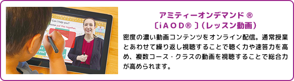 アミティーオンデマンド®〔iAOD®〕(レッスン動画)密度の濃い動画コンテンツをオンライン配信。通常授業とあわせて繰り返し視聴することで聴く力や速答力を高め、複数コース・クラスの動画を視聴することで総合力が高められます。