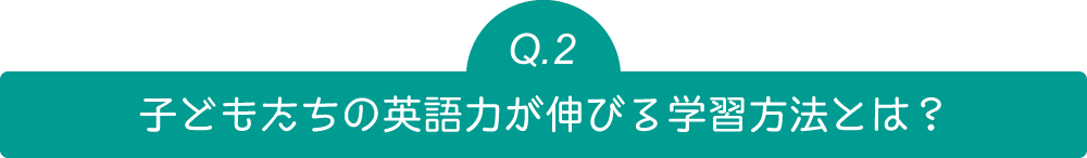 Q2 子どもたちの英語力が伸びる学習方法とは？