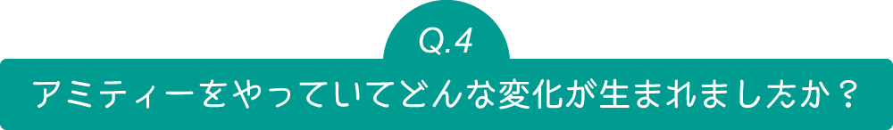 Q4 アミティーをやっていてどんな変化が生まれましたか？