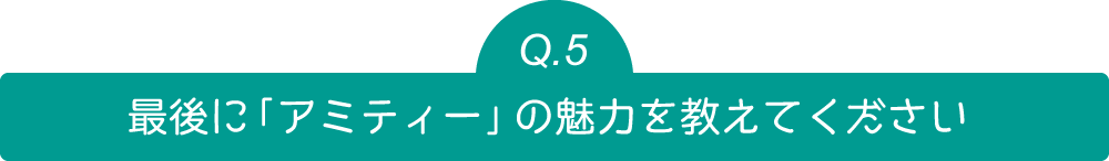 Q5 最後に「アミティー」の魅力を教えてください