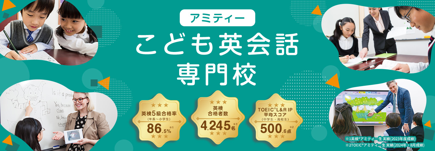 アミティー こども英会話専門校 英検5級合格率(年長～小学生) 87.2％※1 英検合格者数 4,554名※1 TOEIC®L＆R IP平均スコア(中学生・高校生)542.4点 ※2