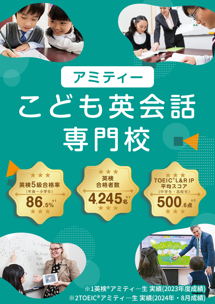 アミティー こども英会話専門校 英検5級合格率(年長～小学生) 87.2％※1 英検合格者数 4,554名※1 TOEIC®L＆R IP平均スコア(中学生・高校生)542.4点 ※2