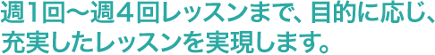 週１回～週４回レッスンまで、目的に応じ、充実したレッスンを実現します。