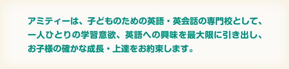 アミティーは、子どものための英語・英会話の専門学校として、一人ひとりの学習意欲、英語への興味を最大限に引き出し、お子様の確かな成長・上達をお約束します。